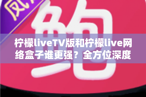 柠檬liveTV版和柠檬live网络盒子谁更强？全方位深度对比，帮你选对大屏观影方案