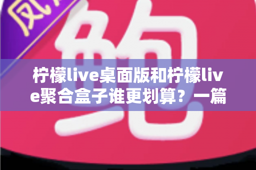 柠檬live桌面版和柠檬live聚合盒子谁更划算？一篇讲透成本与体验的深度对比指南