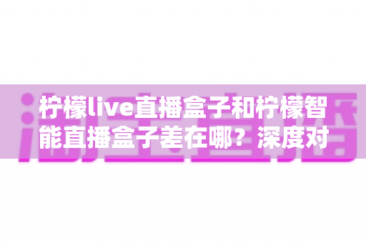 柠檬live直播盒子和柠檬智能直播盒子差在哪?深度对比帮你选对不选贵 柠檬live直播盒子和柠檬智能直播盒子差在哪?深度对比帮你选对不选贵