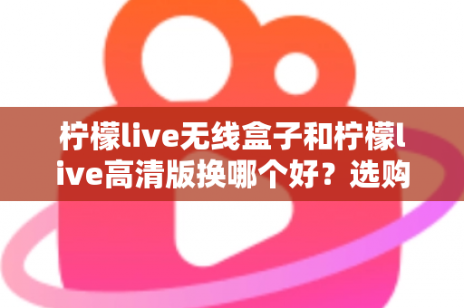 柠檬live无线盒子和柠檬live高清版换哪个好？选购换购全攻略一篇文章讲透