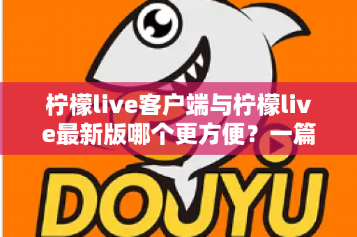 柠檬live客户端与柠檬live最新版哪个更方便？一篇讲透差异与选择建议的实用指南