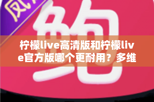 柠檬live高清版和柠檬live官方版哪个更耐用？多维度深度对比，帮你一次选对更耐用的版本