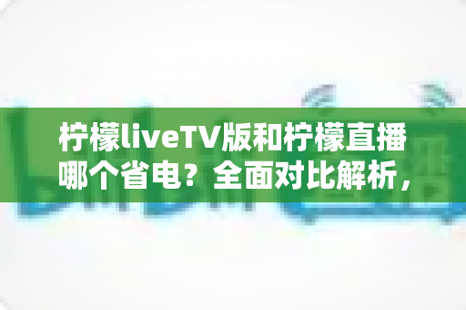 柠檬liveTV版和柠檬直播哪个省电？全面对比解析，帮你选出最省电的观看方案