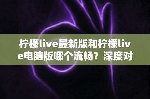 柠檬live最新版和柠檬live电脑版哪个流畅？深度对比分析与流畅度优化全指南
