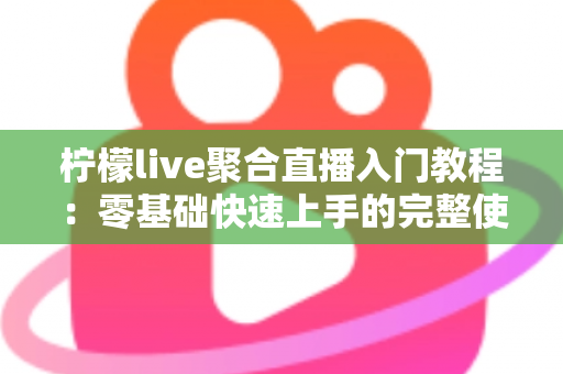 柠檬live聚合直播入门教程：零基础快速上手的完整使用指南与实操技巧