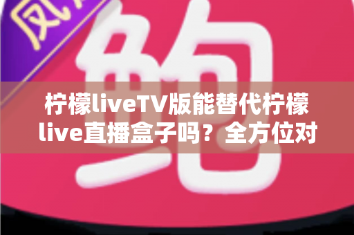 柠檬liveTV版能替代柠檬live直播盒子吗?全方位对比分析与实用选购指南 柠檬liveTV版能替代柠檬live直播盒子吗?全方位对比分析与实用选购指南