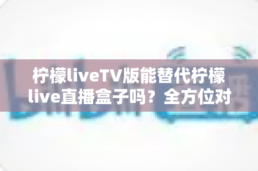 柠檬liveTV版能替代柠檬live直播盒子吗?全方位对比分析与实用选购指南 柠檬liveTV版能替代柠檬live直播盒子吗?全方位对比分析与实用选购指南