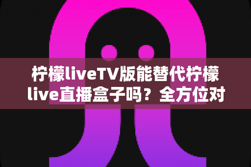 柠檬liveTV版能替代柠檬live直播盒子吗？全方位对比分析与实用选购指南