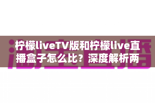 柠檬liveTV版和柠檬live直播盒子怎么比？深度解析两大版本差异，帮你选对看直播的方案
