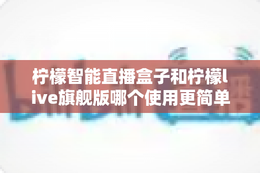 柠檬智能直播盒子和柠檬live旗舰版哪个使用更简单？新手主播零门槛上手指南与深度对比