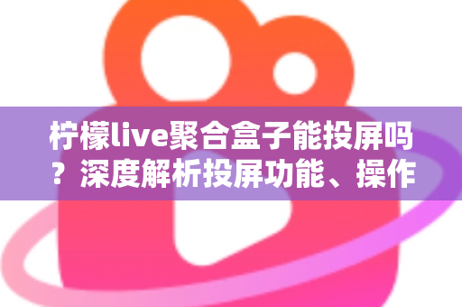 柠檬live聚合盒子能投屏吗？深度解析投屏功能、操作步骤与实用技巧全攻略