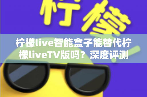 柠檬live智能盒子能替代柠檬liveTV版吗?深度评测与选购指南一次看懂 柠檬live智能盒子能替代柠檬liveTV版吗?深度评测与选购指南一次看懂