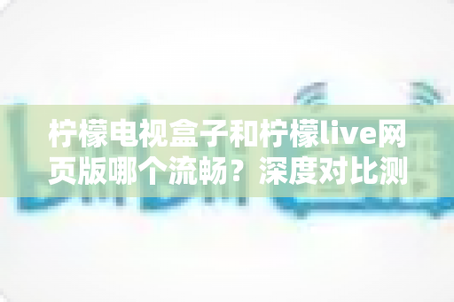 柠檬电视盒子和柠檬live网页版哪个流畅?深度对比测评助你选出最佳观影方案 柠檬电视盒子和柠檬live网页版哪个流畅?深度对比测评助你选出最佳观影方案