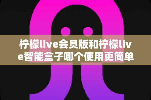 柠檬live会员版和柠檬live智能盒子哪个使用更简单？一篇看懂的实用对比指南