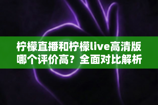 柠檬直播和柠檬live高清版哪个评价高？全面对比解析助你找到最适合的观影选择