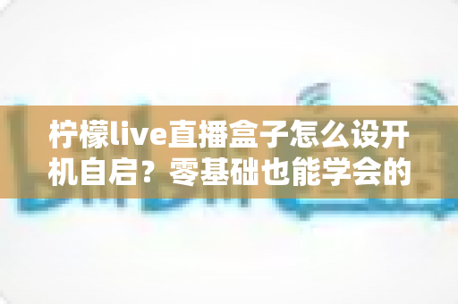 柠檬live直播盒子怎么设开机自启？零基础也能学会的完整设置教程与实用技巧