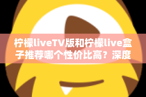 柠檬liveTV版和柠檬live盒子推荐哪个性价比高?深度对比评测与选购指南 柠檬liveTV版和柠檬live盒子推荐哪个性价比高?深度对比评测与选购指南