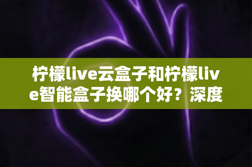 柠檬live云盒子和柠檬live智能盒子换哪个好?深度对比评测帮你选对不选贵 柠檬live云盒子和柠檬live智能盒子换哪个好?深度对比评测帮你选对不选贵