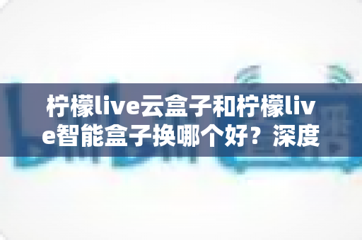 柠檬live云盒子和柠檬live智能盒子换哪个好?深度对比评测帮你选对不选贵 柠檬live云盒子和柠檬live智能盒子换哪个好?深度对比评测帮你选对不选贵