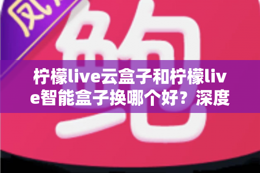 柠檬live云盒子和柠檬live智能盒子换哪个好？深度对比评测帮你选对不选贵