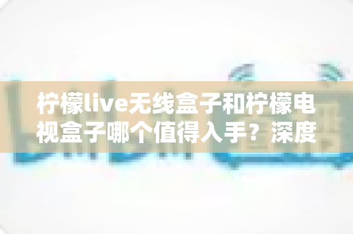 柠檬live无线盒子和柠檬电视盒子哪个值得入手?深度测评对比帮你选对不踩坑 柠檬live无线盒子和柠檬电视盒子哪个值得入手?深度测评对比帮你选对不踩坑