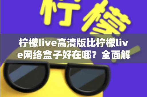 柠檬live高清版比柠檬live网络盒子好在哪？全面解析两大版本差异，助你轻松选对观看方案