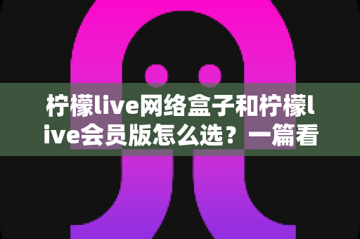 柠檬live网络盒子和柠檬live会员版怎么选？一篇看懂两种方案差异的实用选购指南