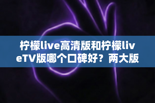 柠檬live高清版和柠檬liveTV版哪个口碑好？两大版本全面对比解析，帮你找到最适合的选择