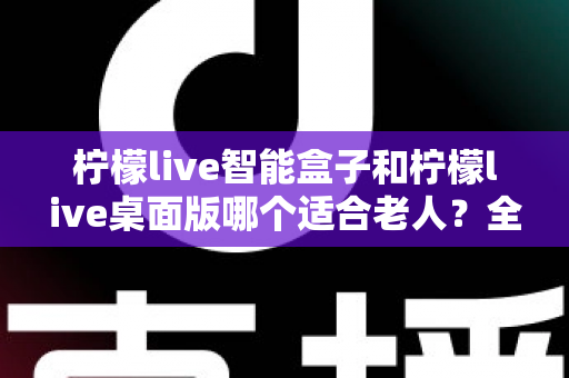 柠檬live智能盒子和柠檬live桌面版哪个适合老人？全面对比分析与贴心选购指南