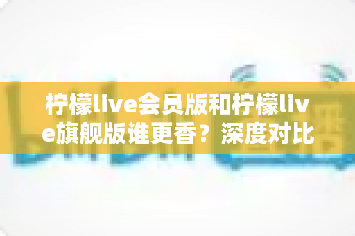 柠檬live会员版和柠檬live旗舰版谁更香?深度对比帮你选对版本不花冤枉钱 柠檬live会员版和柠檬live旗舰版谁更香?深度对比帮你选对版本不花冤枉钱