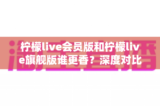 柠檬live会员版和柠檬live旗舰版谁更香？深度对比帮你选对版本不花冤枉钱