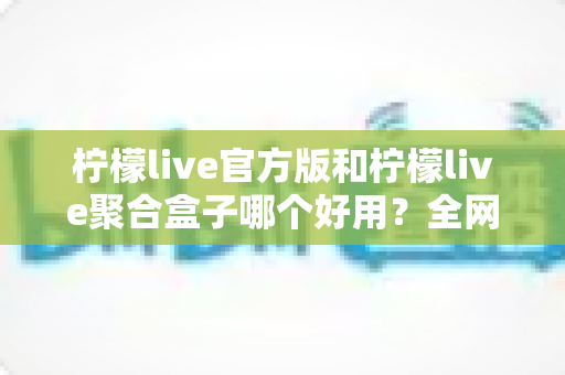 柠檬live官方版和柠檬live聚合盒子哪个好用？全网最全对比评测与选择指南