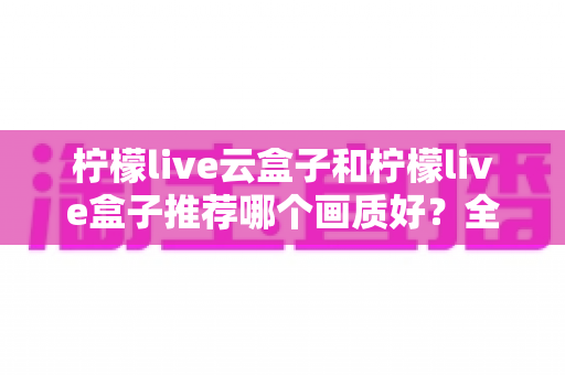 柠檬live云盒子和柠檬live盒子推荐哪个画质好？全维度画质对比与选购指南深度解析