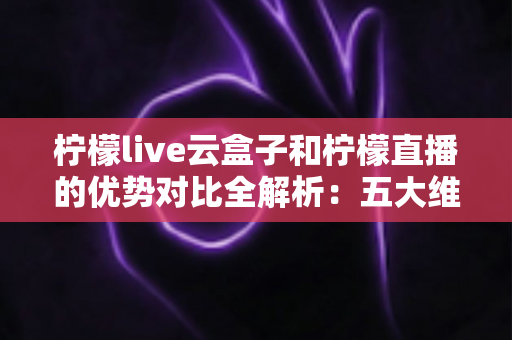 柠檬live云盒子和柠檬直播的优势对比全解析：五大维度深度评测，帮你选对家庭观影方案