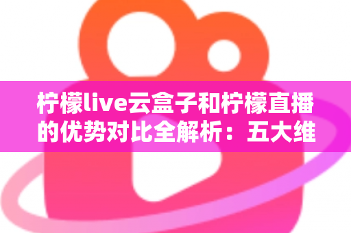 柠檬live云盒子和柠檬直播的优势对比全解析：五大维度深度评测，帮你选对家庭观影方案