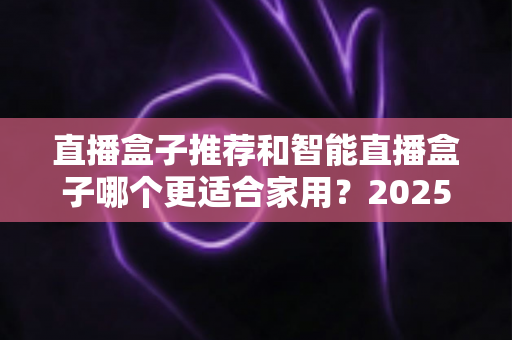 直播盒子推荐和智能直播盒子哪个更适合家用？2025年家庭大屏娱乐设备选购深度指南与避坑攻略
