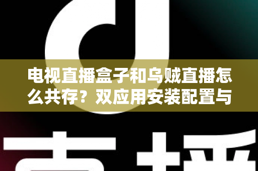 电视直播盒子和乌贼直播怎么共存？双应用安装配置与优化全攻略