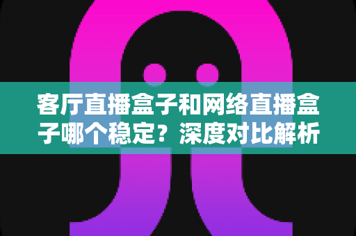 客厅直播盒子和网络直播盒子哪个稳定？深度对比解析与实用选购指南