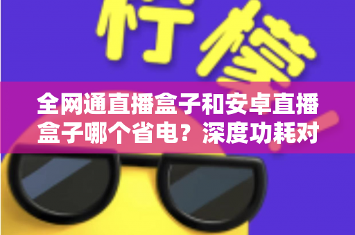全网通直播盒子和安卓直播盒子哪个省电？深度功耗对比分析与节能选购指南