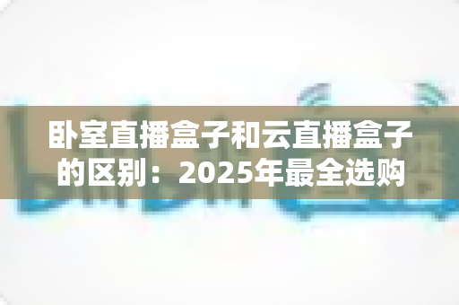 卧室直播盒子和云直播盒子的区别：2025年最全选购指南与深度对比解析