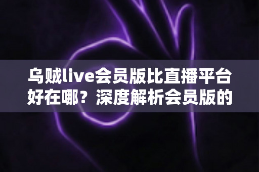 乌贼live会员版比直播平台好在哪?深度解析会员版的独特优势与真实使用体验 乌贼live会员版比直播平台好在哪?深度解析会员版的独特优势与真实使用体验