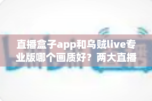 直播盒子app和乌贼live专业版哪个画质好？两大直播平台清晰度深度对比与选购全指南