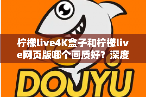 柠檬live4K盒子和柠檬live网页版哪个画质好？深度对比解析，助你选出高清观影最优方案