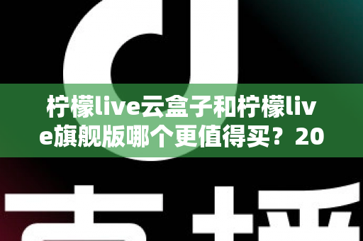 柠檬live云盒子和柠檬live旗舰版哪个更值得买？2025最新深度对比选购指南，看完不再纠结