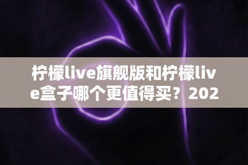 柠檬live旗舰版和柠檬live盒子哪个更值得买?2025年最实用的选购对比指南 柠檬live旗舰版和柠檬live盒子哪个更值得买?2025年最实用的选购对比指南