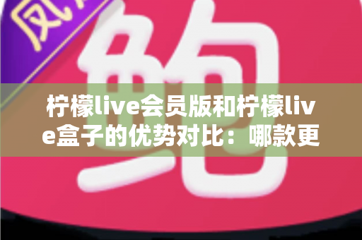 柠檬live会员版和柠檬live盒子的优势对比：哪款更适合你？一文看懂核心差异与选购指南