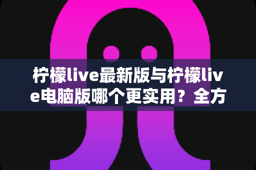 柠檬live最新版与柠檬live电脑版哪个更实用？全方位深度对比评测，帮你找到最适合自己的观看方式