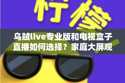乌贼live专业版和电视盒子直播如何选择？家庭大屏观影方案深度评测指南