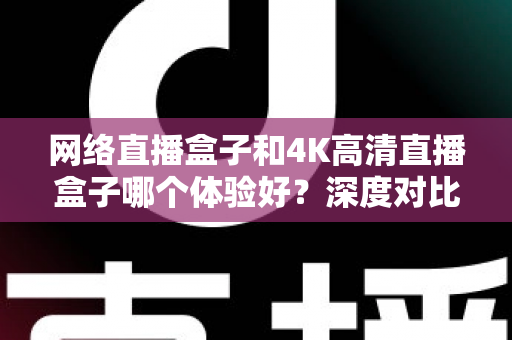 网络直播盒子和4K高清直播盒子哪个体验好？深度对比帮你选对电视盒子