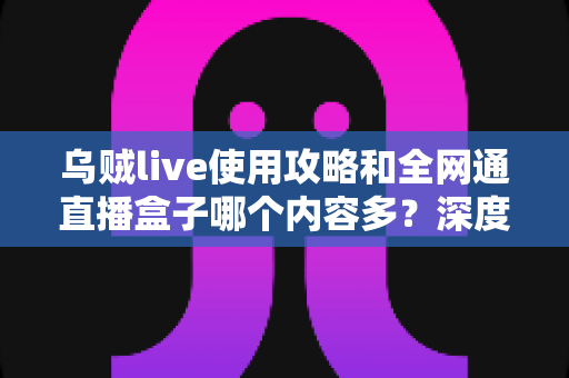 乌贼live使用攻略和全网通直播盒子哪个内容多？深度解析两大观影利器的资源差异与实用选择指南